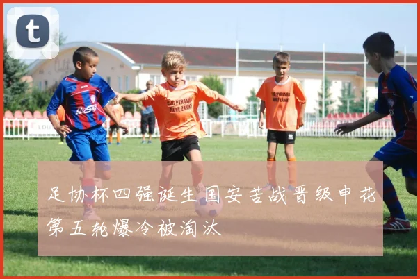 足协杯四强诞生国安苦战晋级申花第五轮爆冷被淘汰