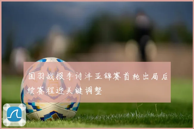 国羽战报李诗沣亚锦赛首轮出局后续赛程迎关键调整