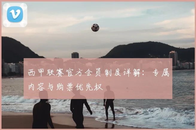 西甲联赛官方会员制度详解：专属内容与购票优先权