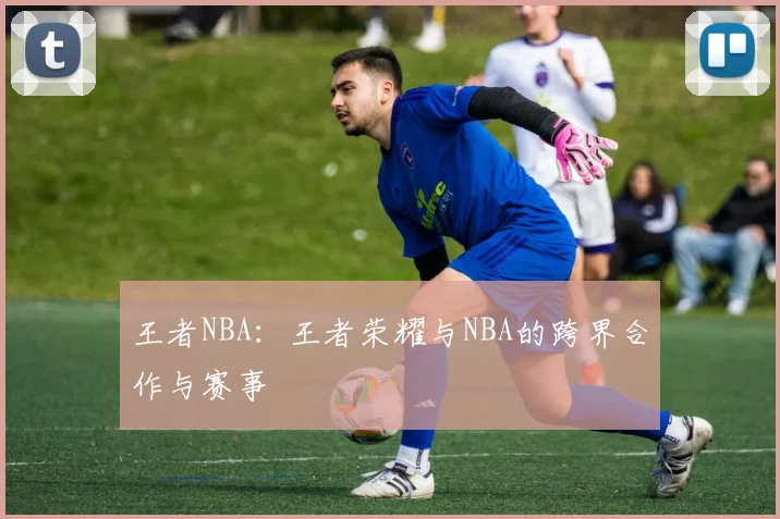 王者NBA:王者荣耀与NBA的跨界合作与赛事
