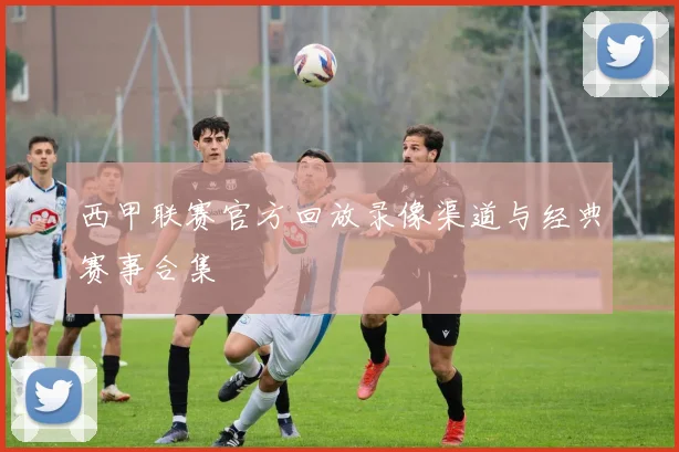 西甲联赛官方回放录像渠道与经典赛事合集